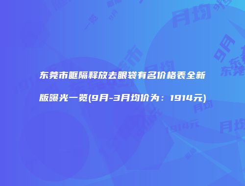 东莞市眶隔释放去眼袋有名价格表全新版曝光一览(9月-3月均价为：1914元)
