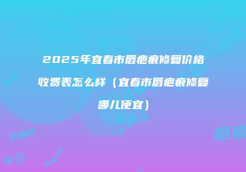 2025年宜春市唇疤痕修复价格收费表怎么样（宜春市唇疤痕修复哪儿便宜）