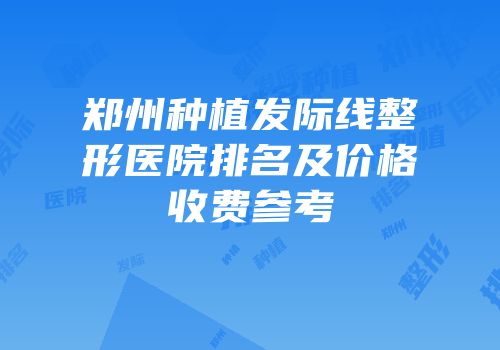 郑州种植发际线整形医院排名及价格收费参考