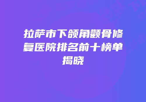 拉萨市下颌角颧骨修复医院排名前十榜单揭晓