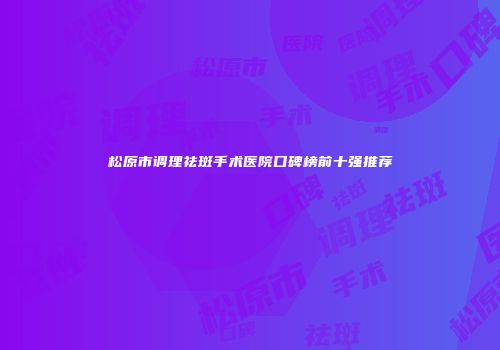 松原市调理祛斑手术医院口碑榜前十强推荐