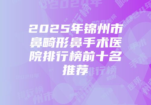 2025年锦州市鼻畸形鼻手术医院排行榜前十名推荐