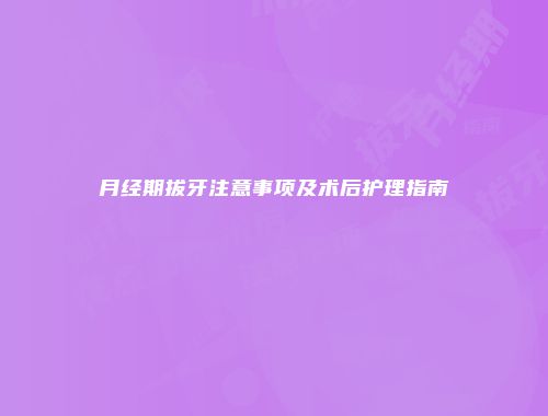 月经期拔牙注意事项及术后护理指南