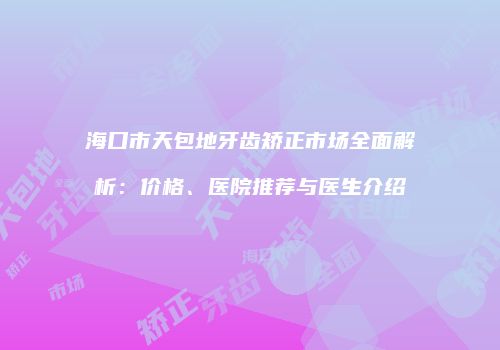 海口市天包地牙齿矫正市场全面解析：价格、医院推荐与医生介绍