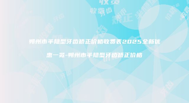 朔州市半隐型牙齿矫正价格收费表2025全新优惠一览-朔州市半隐型牙齿矫正价格