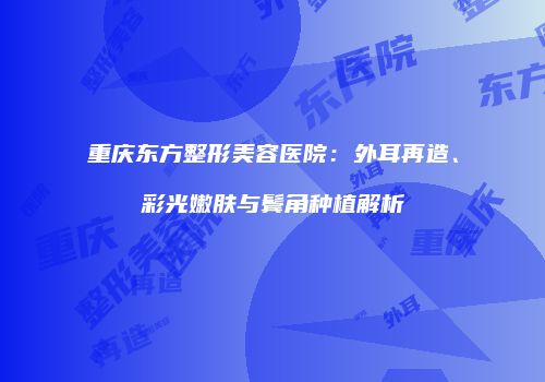 重庆东方整形美容医院：外耳再造、彩光嫩肤与鬓角种植解析