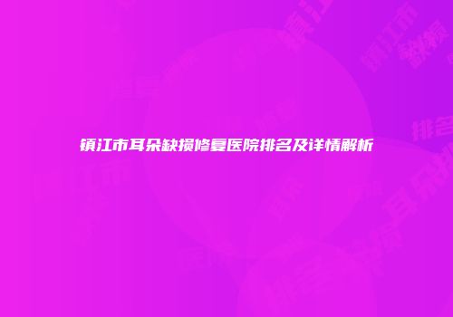 镇江市耳朵缺损修复医院排名及详情解析