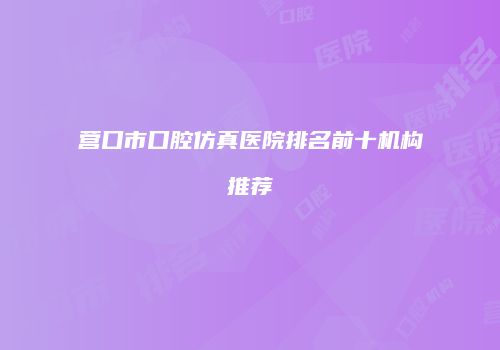 营口市口腔仿真医院排名前十机构推荐