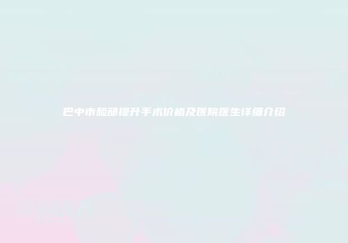 巴中市脸部提升手术价格及医院医生详细介绍