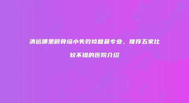 清远哪里颧骨缩小失败修复最专业，推荐五家比较不错的医院介绍
