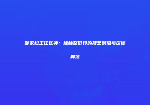 邵家松主任医师：桂林整形界的技艺精湛与医德典范