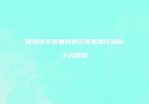 常州市牙齿拥挤矫正医院排行榜前十名揭晓