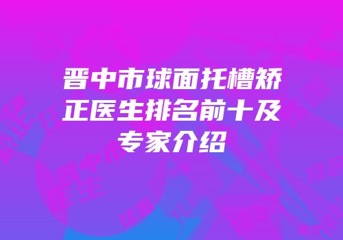 晋中市球面托槽矫正医生排名前十及专家介绍
