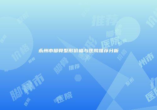 永州市脚骨整形价格与医院推荐分析