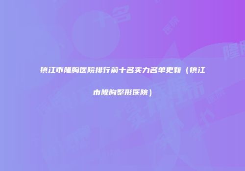 镇江市隆胸医院排行前十名实力名单更新（镇江市隆胸整形医院）