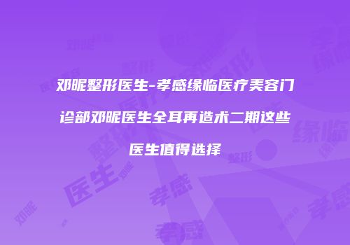 邓昵整形医生-孝感缘临医疗美容门诊部邓昵医生全耳再造术二期这些医生值得选择