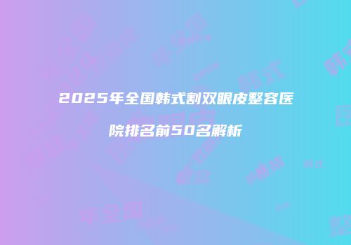 2025年全国韩式割双眼皮整容医院排名前50名解析