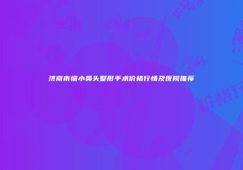 济南市缩小鼻头整形手术价格行情及医院推荐