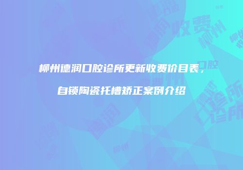 柳州德润口腔诊所更新收费价目表，自锁陶瓷托槽矫正案例介绍