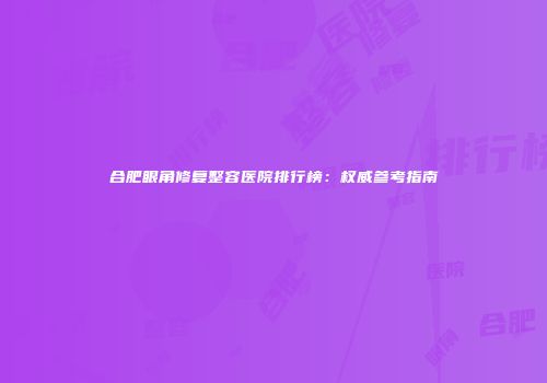 合肥眼角修复整容医院排行榜：权威参考指南