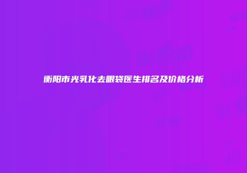 衡阳市光乳化去眼袋医生排名及价格分析