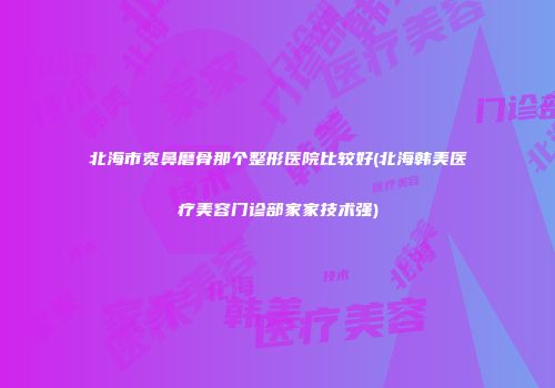 北海市宽鼻磨骨那个整形医院比较好(北海韩美医疗美容门诊部家家技术强)