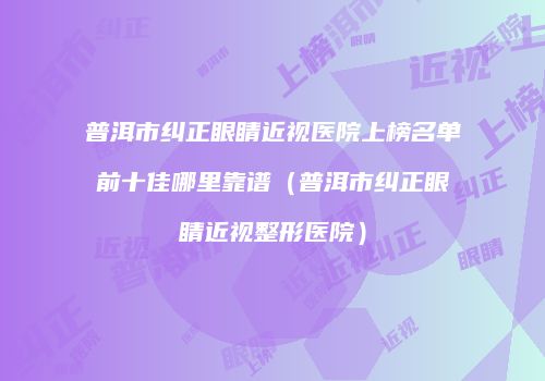 普洱市纠正眼睛近视医院上榜名单前十佳哪里靠谱（普洱市纠正眼睛近视整形医院）