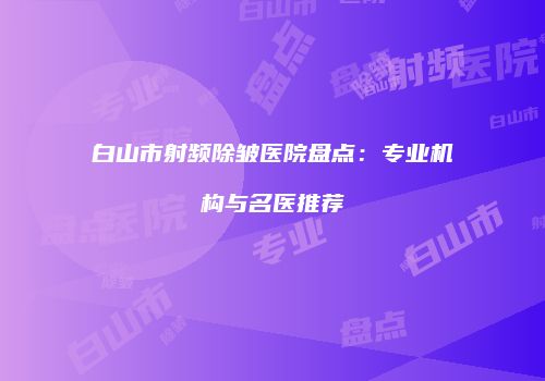 白山市射频除皱医院盘点：专业机构与名医推荐