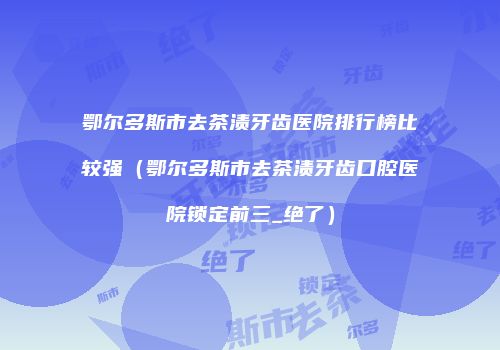 鄂尔多斯市去茶渍牙齿医院排行榜比较强（鄂尔多斯市去茶渍牙齿口腔医院锁定前三_绝了）