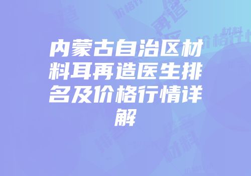 内蒙古自治区材料耳再造医生排名及价格行情详解