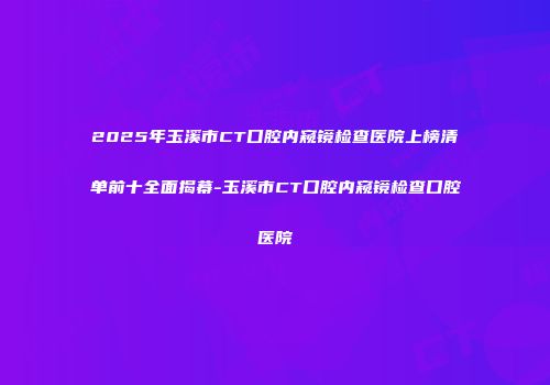 2025年玉溪市CT口腔内窥镜检查医院上榜清单前十全面揭幕-玉溪市CT口腔内窥镜检查口腔医院