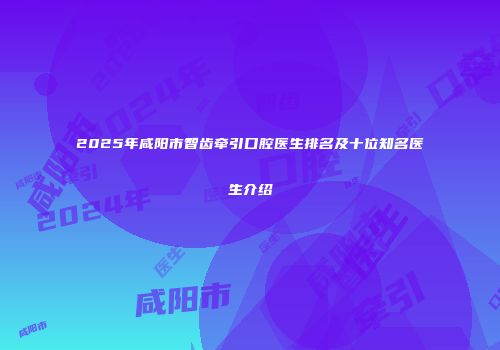 2025年咸阳市智齿牵引口腔医生排名及十位知名医生介绍
