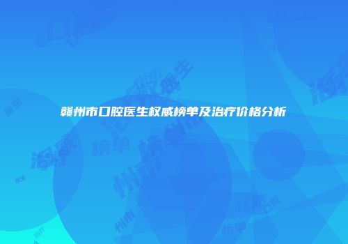 赣州市口腔医生权威榜单及治疗价格分析