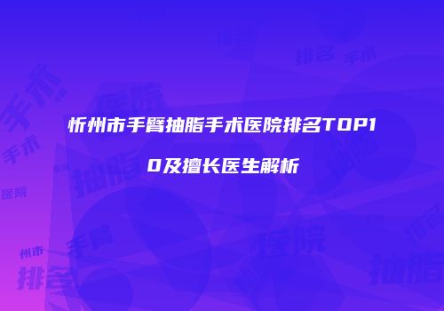 忻州市手臂抽脂手术医院排名TOP10及擅长医生解析