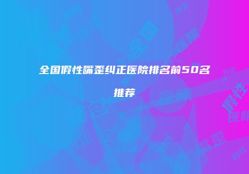 全国假性嘴歪纠正医院排名前50名推荐