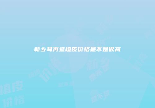 新乡耳再造植皮价格是不是很高