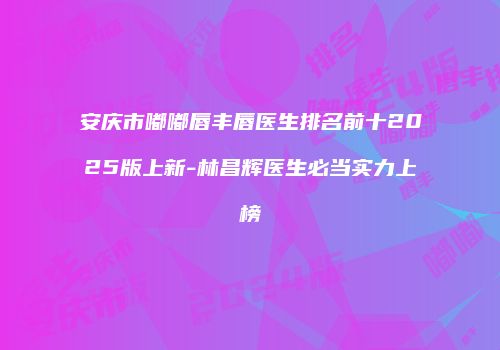 安庆市嘟嘟唇丰唇医生排名前十2025版上新-林昌辉医生必当实力上榜