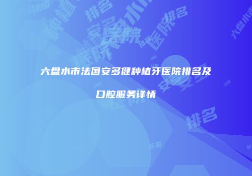六盘水市法国安多健种植牙医院排名及口腔服务详情