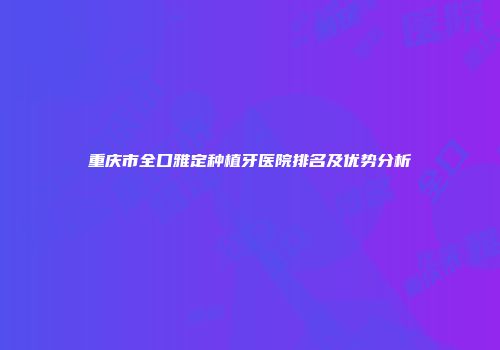 重庆市全口雅定种植牙医院排名及优势分析