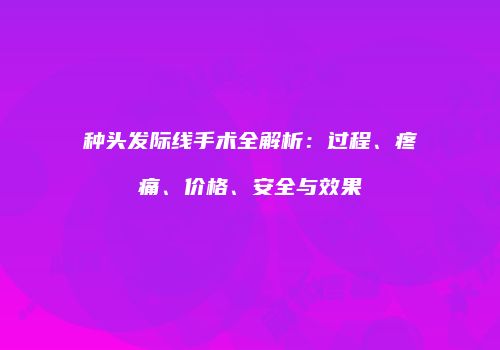 种头发际线手术全解析：过程、疼痛、价格、安全与效果