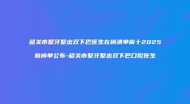 韶关市整牙整出双下巴医生在榜清单前十2025新榜单公布-韶关市整牙整出双下巴口腔医生
