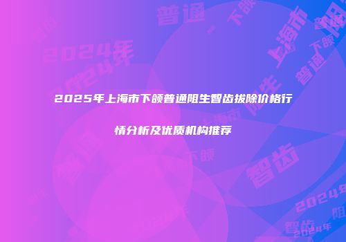2025年上海市下颌普通阻生智齿拔除价格行情分析及优质机构推荐