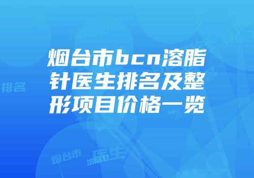 烟台市bcn溶脂针医生排名及整形项目价格一览
