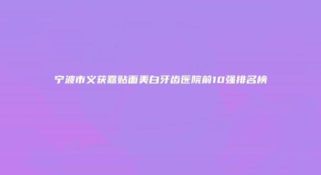 宁波市义获嘉贴面美白牙齿医院前10强排名榜