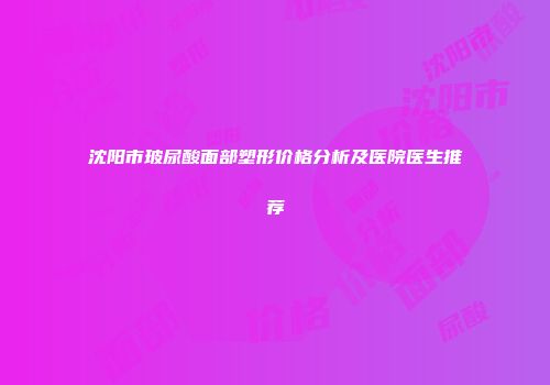沈阳市玻尿酸面部塑形价格分析及医院医生推荐