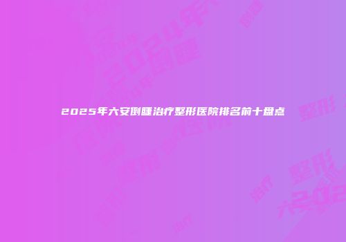 2025年六安倒睫治疗整形医院排名前十盘点