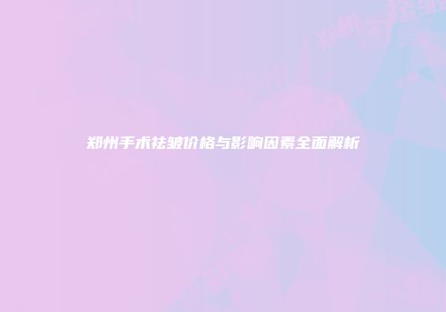 郑州手术祛皱价格与影响因素全面解析