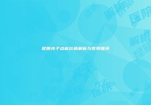 昆明光子点痣价格解析与医院推荐