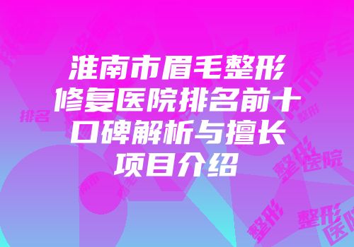 淮南市眉毛整形修复医院排名前十口碑解析与擅长项目介绍