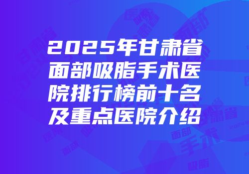 2025年甘肃省面部吸脂手术医院排行榜前十名及重点医院介绍